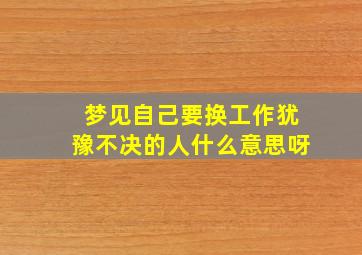 梦见自己要换工作犹豫不决的人什么意思呀