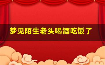 梦见陌生老头喝酒吃饭了