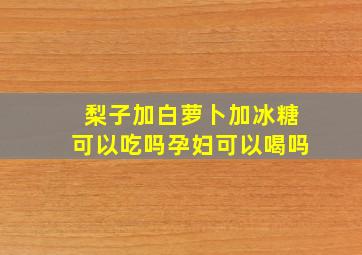 梨子加白萝卜加冰糖可以吃吗孕妇可以喝吗