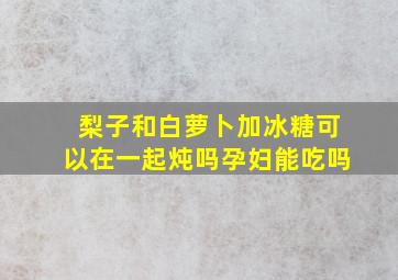 梨子和白萝卜加冰糖可以在一起炖吗孕妇能吃吗