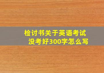 检讨书关于英语考试没考好300字怎么写