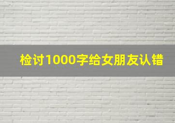 检讨1000字给女朋友认错