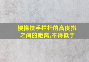 楼梯扶手栏杆的高度指 之间的距离,不得低于