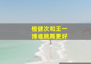 檀健次和王一博谁跳舞更好