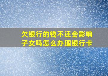 欠银行的钱不还会影响子女吗怎么办理银行卡