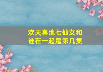 欢天喜地七仙女和谁在一起是第几集