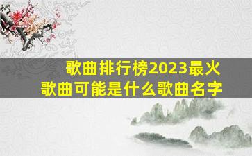 歌曲排行榜2023最火歌曲可能是什么歌曲名字