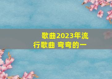 歌曲2023年流行歌曲 弯弯的一