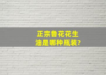 正宗鲁花花生油是哪种瓶装?