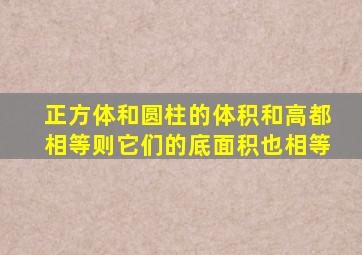 正方体和圆柱的体积和高都相等则它们的底面积也相等