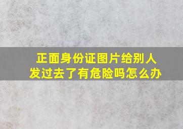 正面身份证图片给别人发过去了有危险吗怎么办