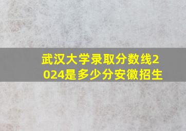 武汉大学录取分数线2024是多少分安徽招生