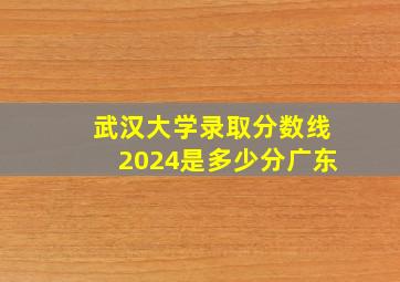 武汉大学录取分数线2024是多少分广东