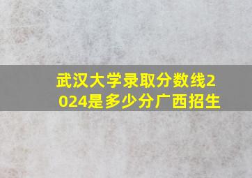 武汉大学录取分数线2024是多少分广西招生