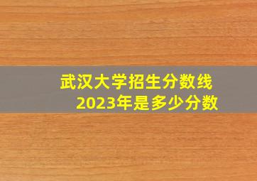 武汉大学招生分数线2023年是多少分数