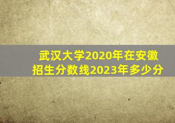 武汉大学2020年在安徽招生分数线2023年多少分