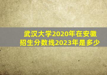 武汉大学2020年在安徽招生分数线2023年是多少