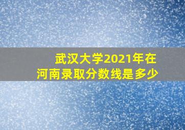 武汉大学2021年在河南录取分数线是多少