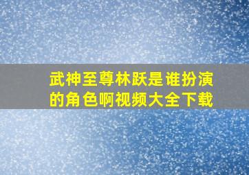 武神至尊林跃是谁扮演的角色啊视频大全下载