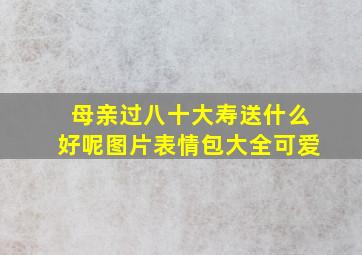 母亲过八十大寿送什么好呢图片表情包大全可爱