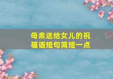 母亲送给女儿的祝福语短句简短一点