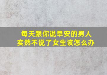 每天跟你说早安的男人实然不说了女生该怎么办