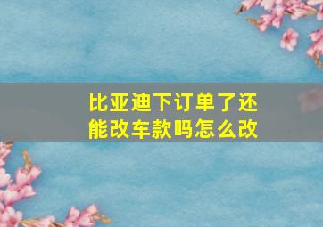 比亚迪下订单了还能改车款吗怎么改