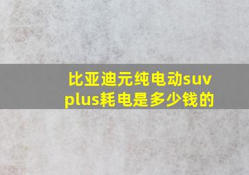 比亚迪元纯电动suvplus耗电是多少钱的