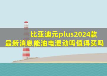 比亚迪元plus2024款最新消息能油电混动吗值得买吗