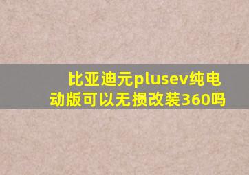 比亚迪元plusev纯电动版可以无损改装360吗