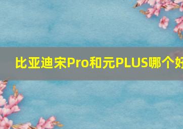 比亚迪宋Pro和元PLUS哪个好