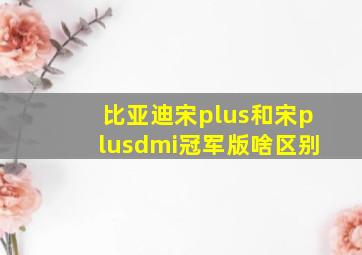 比亚迪宋plus和宋plusdmi冠军版啥区别