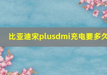 比亚迪宋plusdmi充电要多久