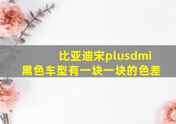 比亚迪宋plusdmi黑色车型有一块一块的色差