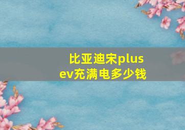 比亚迪宋plusev充满电多少钱