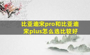 比亚迪宋pro和比亚迪宋plus怎么选比较好