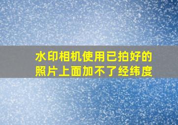 水印相机使用已拍好的照片上面加不了经纬度