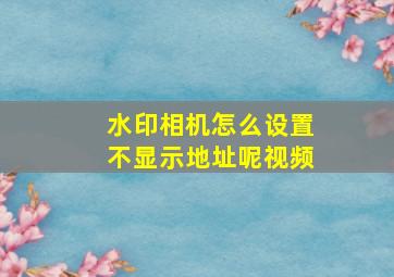 水印相机怎么设置不显示地址呢视频