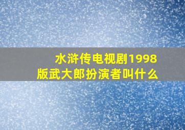 水浒传电视剧1998版武大郎扮演者叫什么