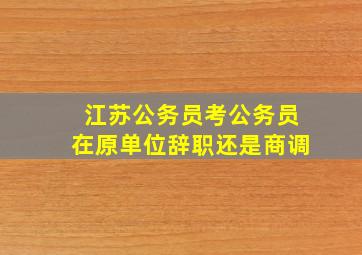 江苏公务员考公务员在原单位辞职还是商调