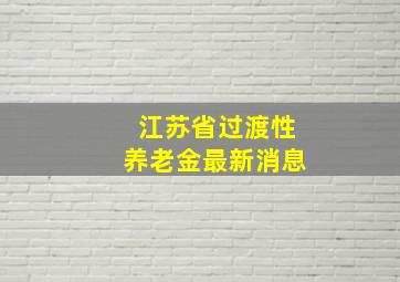 江苏省过渡性养老金最新消息