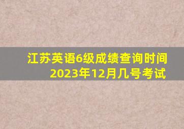 江苏英语6级成绩查询时间2023年12月几号考试