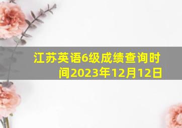 江苏英语6级成绩查询时间2023年12月12日