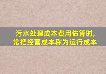 污水处理成本费用估算时,常把经营成本称为运行成本