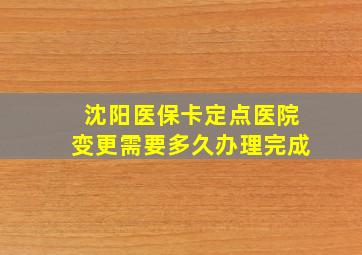 沈阳医保卡定点医院变更需要多久办理完成