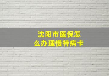 沈阳市医保怎么办理慢特病卡