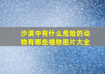 沙漠中有什么危险的动物有哪些植物图片大全