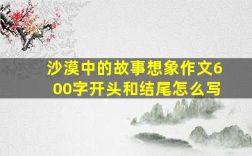 沙漠中的故事想象作文600字开头和结尾怎么写