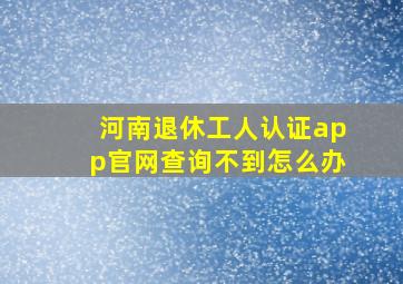 河南退休工人认证app官网查询不到怎么办