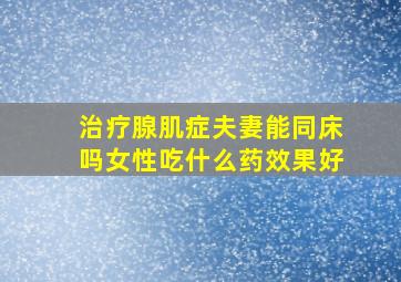 治疗腺肌症夫妻能同床吗女性吃什么药效果好